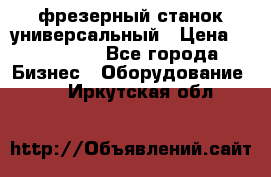 фрезерный станок универсальный › Цена ­ 130 000 - Все города Бизнес » Оборудование   . Иркутская обл.